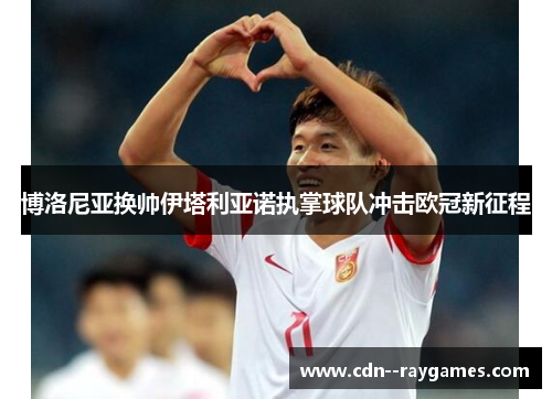 博洛尼亚换帅伊塔利亚诺执掌球队冲击欧冠新征程 博洛尼亚换帅伊塔利亚诺执掌球队冲击欧冠新征程