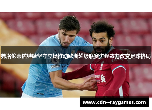 弗洛伦蒂诺继续坚守立场推动欧洲超级联赛进程致力改变足球格局