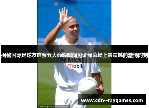 揭秘国际足球友谊赛五大巅峰瞬间见证绿茵场上最震撼的激情时刻